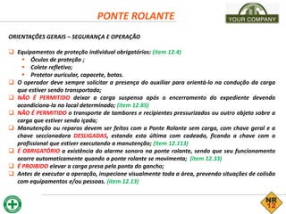 PONTE ROLANTE
ORIENTAÇÕES GERAIS – SEGURANÇA E OPERAÇÃO
 Equipamentos de proteção individual obrigatórios: (item 12.4)
 Óculos de proteção ;
 Colete refletivo;
 Protetor auricular, capacete, botas.
 O operador deve sempre solicitar a presença do auxiliar para orientá-lo na condução da carga
que estiver sendo transportada;
 NÃO É PERMITIDO deixar a carga suspensa após o encerramento do expediente devendo
acondiciona-la no local determinado; (item 12.85)
 NÃO É PERMITIDO o transporte de tambores e recipientes pressurizados ou outro objeto sobre a
carga que estiver sendo içada;
 Manutenção ou reparos devem ser feitos com a Ponte Rolante sem carga, com chave geral e a
chave seccionadora DESLIGADAS, estando esta última com cadeado, ficando a chave com o
profissional que estiver executando a manutenção; (item 12.113)
 É OBRIGATÓRIO a existência do alarme sonoro na ponte rolante, sendo que seu funcionamento
ocorre automaticamente quando a ponte rolante se movimenta; (item 12.33)
 É PROIBIDO elevar a carga presa pela ponta do gancho;
 Antes de executar a operação, inspecione visualmente toda a área, prevendo situações de colisão
com equipamentos e/ou pessoas. (item 12.13)
 