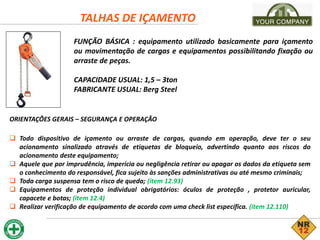 TALHAS DE IÇAMENTO
FUNÇÃO BÁSICA : equipamento utilizado basicamente para içamento
ou movimentação de cargas e equipamentos possibilitando fixação ou
arraste de peças.
CAPACIDADE USUAL: 1,5 – 3ton
FABRICANTE USUAL: Berg Steel
ORIENTAÇÕES GERAIS – SEGURANÇA E OPERAÇÃO
 Todo dispositivo de içamento ou arraste de cargas, quando em operação, deve ter o seu
acionamento sinalizado através de etiquetas de bloqueio, advertindo quanto aos riscos do
acionamento deste equipamento;
 Aquele que por imprudência, imperícia ou negligência retirar ou apagar os dados da etiqueta sem
o conhecimento do responsável, fica sujeito às sanções administrativas ou até mesmo criminais;
 Toda carga suspensa tem o risco de queda; (item 12.93)
 Equipamentos de proteção individual obrigatórios: óculos de proteção , protetor auricular,
capacete e botas; (item 12.4)
 Realizar verificação de equipamento de acordo com uma check list específica. (item 12.110)
 