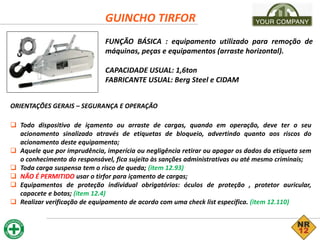 GUINCHO TIRFOR
FUNÇÃO BÁSICA : equipamento utilizado para remoção de
máquinas, peças e equipamentos (arraste horizontal).
CAPACIDADE USUAL: 1,6ton
FABRICANTE USUAL: Berg Steel e CIDAM
ORIENTAÇÕES GERAIS – SEGURANÇA E OPERAÇÃO
 Todo dispositivo de içamento ou arraste de cargas, quando em operação, deve ter o seu
acionamento sinalizado através de etiquetas de bloqueio, advertindo quanto aos riscos do
acionamento deste equipamento;
 Aquele que por imprudência, imperícia ou negligência retirar ou apagar os dados da etiqueta sem
o conhecimento do responsável, fica sujeito às sanções administrativas ou até mesmo criminais;
 Toda carga suspensa tem o risco de queda; (item 12.93)
 NÃO É PERMITIDO usar o tirfor para içamento de cargas;
 Equipamentos de proteção individual obrigatórios: óculos de proteção , protetor auricular,
capacete e botas; (item 12.4)
 Realizar verificação de equipamento de acordo com uma check list específica. (item 12.110)
 