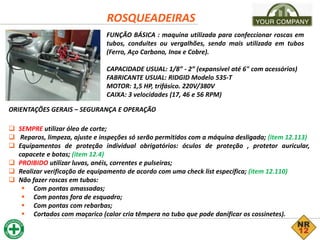 ROSQUEADEIRAS
FUNÇÃO BÁSICA : maquina utilizada para confeccionar roscas em
tubos, conduites ou vergalhões, sendo mais utilizada em tubos
(Ferro, Aço Carbono, Inox e Cobre).
CAPACIDADE USUAL: 1/8” - 2” (expansível até 6" com acessórios)
FABRICANTE USUAL: RIDGID Modelo 535-T
MOTOR: 1,5 HP, trifásico. 220V/380V
CAIXA: 3 velocidades (17, 46 e 56 RPM)
ORIENTAÇÕES GERAIS – SEGURANÇA E OPERAÇÃO
 SEMPRE utilizar óleo de corte;
 Reparos, limpeza, ajuste e inspeções só serão permitidos com a máquina desligada; (item 12.113)
 Equipamentos de proteção individual obrigatórios: óculos de proteção , protetor auricular,
capacete e botas; (item 12.4)
 PROIBIDO utilizar luvas, anéis, correntes e pulseiras;
 Realizar verificação de equipamento de acordo com uma check list específica; (item 12.110)
 Não fazer roscas em tubos:
 Com pontas amassadas;
 Com pontas fora de esquadro;
 Com pontas com rebarbas;
 Cortados com maçarico (calor cria têmpera no tubo que pode danificar os cossinetes).
 