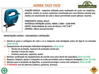 SERRA TICO TICO
FUNÇÃO BÁSICA : máquina utilizada para realização de corte em madeiras,
plástico, metais ou outros materiais constituída por uma lâmina estreita que
realiza um movimento de sobe e desce permitindo assim efetuar recortes.
FABRICANTE USUAL: Bosch
POTÊNCIA/ ROTAÇÃO USUAL: 400W / 1000 – 3100 RPM
CORTE: Profundidade de corte de 65mm / 45⁰ E 90 ⁰
LÂMINA: 18mm (comprimento)
ORIENTAÇÕES GERAIS – SEGURANÇA E OPERAÇÃO
 Atente-se para a voltagem de rede e se a máquina está desligada antes de liga-la na tomada;
(item 12.14)
 Equipamentos de proteção individual obrigatórios: (item 12.4)
 Óculos de proteção, mascara de proteção contra pó;
 Avental e luvas de raspa;
 Protetor auricular, capacete, botas.
 Realizar verificação de equipamento de acordo com uma check list específica; (item 12.110)
 Reparos, limpeza, ajuste e inspeções só serão permitidos com a máquina desligada; (item 12.113)
 Atentar para a projeção de fagulhas, se possível proteger a área com anteparo; (item 12.48)
 É PROIBIDO uso de adornos (colares, pulseiras, brincos).
 