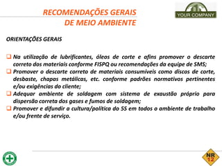 RECOMENDAÇÕES GERAIS
DE MEIO AMBIENTE
ORIENTAÇÕES GERAIS
 Na utilização de lubrificantes, óleos de corte e afins promover o descarte
correto dos materiais conforme FISPQ ou recomendações da equipe de SMS;
 Promover o descarte correto de materiais consumíveis como discos de corte,
desbaste, chapas metálicas, etc. conforme padrões normativos pertinentes
e/ou exigências do cliente;
 Adequar ambiente de soldagem com sistema de exaustão próprio para
dispersão correta dos gases e fumos de soldagem;
 Promover e difundir a cultura/política do 5S em todos o ambiente de trabalho
e/ou frente de serviço.
 