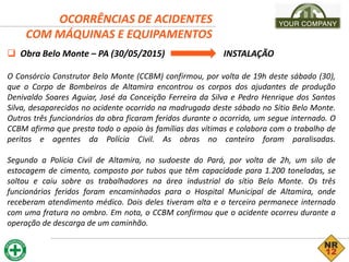 OCORRÊNCIAS DE ACIDENTES
COM MÁQUINAS E EQUIPAMENTOS
 Obra Belo Monte – PA (30/05/2015) INSTALAÇÃO
O Consórcio Construtor Belo Monte (CCBM) confirmou, por volta de 19h deste sábado (30),
que o Corpo de Bombeiros de Altamira encontrou os corpos dos ajudantes de produção
Denivaldo Soares Aguiar, José da Conceição Ferreira da Silva e Pedro Henrique dos Santos
Silva, desaparecidos no acidente ocorrido na madrugada deste sábado no Sítio Belo Monte.
Outros três funcionários da obra ficaram feridos durante o ocorrido, um segue internado. O
CCBM afirma que presta todo o apoio às famílias das vítimas e colabora com o trabalho de
peritos e agentes da Polícia Civil. As obras no canteiro foram paralisadas.
Segundo a Polícia Civil de Altamira, no sudoeste do Pará, por volta de 2h, um silo de
estocagem de cimento, composto por tubos que têm capacidade para 1.200 toneladas, se
soltou e caiu sobre os trabalhadores na área industrial do sítio Belo Monte. Os três
funcionários feridos foram encaminhados para o Hospital Municipal de Altamira, onde
receberam atendimento médico. Dois deles tiveram alta e o terceiro permanece internado
com uma fratura no ombro. Em nota, o CCBM confirmou que o acidente ocorreu durante a
operação de descarga de um caminhão.
 