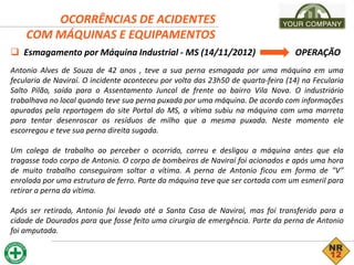 OCORRÊNCIAS DE ACIDENTES
COM MÁQUINAS E EQUIPAMENTOS
 Esmagamento por Máquina Industrial - MS (14/11/2012) OPERAÇÃO
Antonio Alves de Souza de 42 anos , teve a sua perna esmagada por uma máquina em uma
fecularia de Naviraí. O incidente aconteceu por volta das 23h50 de quarta-feira (14) na Fecularia
Salto Pilão, saída para o Assentamento Juncal de frente ao bairro Vila Nova. O industriário
trabalhava no local quando teve sua perna puxada por uma máquina. De acordo com informações
apuradas pela reportagem do site Portal do MS, a vítima subiu na máquina com uma marreta
para tentar desenroscar os resíduos de milho que a mesma puxada. Neste momento ele
escorregou e teve sua perna direita sugada.
Um colega de trabalho ao perceber o ocorrido, correu e desligou a máquina antes que ela
tragasse todo corpo de Antonio. O corpo de bombeiros de Naviraí foi acionados e após uma hora
de muito trabalho conseguiram soltar a vítima. A perna de Antonio ficou em forma de "V"
enrolada por uma estrutura de ferro. Parte da máquina teve que ser cortada com um esmeril para
retirar a perna da vítima.
Após ser retirado, Antonio foi levado até a Santa Casa de Naviraí, mas foi transferido para a
cidade de Dourados para que fosse feito uma cirurgia de emergência. Parte da perna de Antonio
foi amputada.
 
