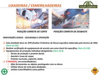 LIXADEIRAS / ESMERILHADEIRAS
ORIENTAÇÕES GERAIS – SEGURANÇA E OPERAÇÃO
 Esta atividade deve ter APR (Análise Preliminar de Risco) específica elaborada pelo técnico de SMS;
(item 12.110)
 Realizar verificação de equipamento de acordo com uma check list específica; (item 12.110)
 Equipamentos de proteção individual obrigatórios: (item 12.4)
 Óculos de proteção e protetor facial;
 Avental e luvas de raspa;
 Protetor auricular, capacete, botas.
 É PROIBIDO, em esmerilhadeiras:
 Afiar ferramentas ou objetos pontiagudos com os discos.
 Utilizar discos de corte para desbastar.
 Utilizar esmerilhadeira como politriz.
POSIÇÃO CORRETA DE CORTE POSIÇÃO CORRETA DE DESBASTE
 