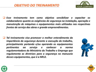 OBJETIVO DO TREINAMENTO
 Esse treinamento tem como objetivo sensibilizar e capacitar os
colaboradores quanto as exigências de segurança na instalação, operação e
manutenção de máquinas e equipamentos mais utilizados nas respectivas
frentes de serviço das obras e grande empreendimentos.
 Tal treinamento visa promover o melhor entendimento da
importância da segurança durante a execução do trabalho,
principalmente portando e/ou operando os equipamentos
pertinentes ao serviço e conhecer a norma
regulamentadora do Ministério do Trabalho e Emprego que
regulamenta as diretrizes para a segurança no manuseio
desses equipamentos, que é a NR12.
 