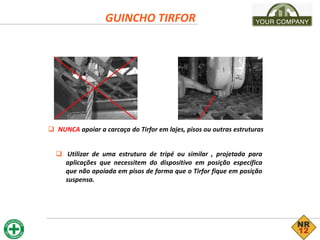  NUNCA apoiar a carcaça do Tirfor em lajes, pisos ou outras estruturas
GUINCHO TIRFOR
 Utilizar de uma estrutura de tripé ou similar , projetada para
aplicações que necessitem do dispositivo em posição específica
que não apoiada em pisos de forma que o Tirfor fique em posição
suspensa.
 