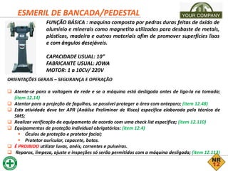 ESMERIL DE BANCADA/PEDESTAL
FUNÇÃO BÁSICA : maquina composta por pedras duras feitas de óxido de
alumínio e minerais como magnetita utilizadas para desbaste de metais,
plásticos, madeira e outros materiais afim de promover superfícies lisas
e com ângulos desejáveis.
CAPACIDADE USUAL: 10”
FABRICANTE USUAL: JOWA
MOTOR: 1 a 10CV/ 220V
ORIENTAÇÕES GERAIS – SEGURANÇA E OPERAÇÃO
 Atente-se para a voltagem de rede e se a máquina está desligada antes de liga-la na tomada;
(item 12.14)
 Atentar para a projeção de fagulhas, se possível proteger a área com anteparo; (item 12.48)
 Esta atividade deve ter APR (Análise Preliminar de Risco) específica elaborada pelo técnico de
SMS;
 Realizar verificação de equipamento de acordo com uma check list específica; (item 12.110)
 Equipamentos de proteção individual obrigatórios: (item 12.4)
 Óculos de proteção e protetor facial;
 Protetor auricular, capacete, botas.
 É PROIBIDO utilizar luvas, anéis, correntes e pulseiras.
 Reparos, limpeza, ajuste e inspeções só serão permitidos com a máquina desligada; (item 12.113)
 