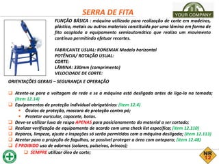 SERRA DE FITA
FUNÇÃO BÁSICA : máquina utilizada para realização de corte em madeiras,
plástico, metais ou outros materiais constituída por uma lâmina em forma de
fita acoplada a equipamento semiautomático que realiza um movimento
contínuo permitindo efetuar recortes.
FABRICANTE USUAL: RONEMAK Modelo horizontal
POTÊNCIA/ ROTAÇÃO USUAL:
CORTE:
LÂMINA: 330mm (comprimento)
VELOCIDADE DE CORTE:
ORIENTAÇÕES GERAIS – SEGURANÇA E OPERAÇÃO
 Atente-se para a voltagem de rede e se a máquina está desligada antes de liga-la na tomada;
(item 12.14)
 Equipamentos de proteção individual obrigatórios: (item 12.4)
 Óculos de proteção, mascara de proteção contra pó;
 Protetor auricular, capacete, botas.
 Deve-se utilizar luva de raspa APENAS para posicionamento do material a ser cortado;
 Realizar verificação de equipamento de acordo com uma check list específica; (item 12.110)
 Reparos, limpeza, ajuste e inspeções só serão permitidos com a máquina desligada; (item 12.113)
 Atentar para a projeção de fagulhas, se possível proteger a área com anteparo; (item 12.48)
 É PROIBIDO uso de adornos (colares, pulseiras, brincos);
 SEMPRE utilizar óleo de corte;
 