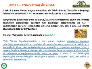 NR-12 – CONCEITUAÇÃO GERAL
A NR12 é uma Norma Regulamentadora do Ministério do Trabalho e Emprego
referente a SEGURANÇA NO TRABALHO EM MÁQUINAS E EQUIPAMENTOS.
Sua primeira publicação data de 08/06/1978 e se caracterizou como um formato
normativo estruturado baseado nas premissas estabelecidas na CLT –
Consolidação das Leis Trabalhistas em seus artigos 184, 185 e 186. Sua última
atualização data de 08/12/2011.
Em seus “Princípios Gerais”, assim diz o item 12.1:
“Esta Norma Regulamentadora e seus anexos definem referências técnicas,
princípios fundamentais e medidas de proteção para garantir a saúde e a
integridade física dos trabalhadores e estabelece requisitos mínimos para a
prevenção de acidentes e doenças do trabalho nas fases de projeto e de utilização
de máquinas e equipamentos de todos os tipos, e ainda à sua fabricação,
importação, comercialização, exposição e cessão a qualquer título, em todas as
atividades econômicas...”
 