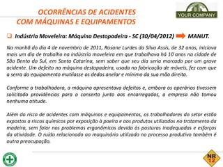 OCORRÊNCIAS DE ACIDENTES
COM MÁQUINAS E EQUIPAMENTOS
 Indústria Moveleira: Máquina Destopadeira - SC (30/04/2012) MANUT.
Na manhã do dia 4 de novembro de 2011, Rosane Lurdes da Silva Assis, de 32 anos, iniciava
mais um dia de trabalho na indústria moveleira em que trabalhava há 10 anos na cidade de
São Bento do Sul, em Santa Catarina, sem saber que seu dia seria marcado por um grave
acidente. Um defeito na máquina destopadeira, usada na fabricação de móveis, fez com que
a serra do equipamento mutilasse os dedos anelar e mínimo da sua mão direita.
Conforme a trabalhadora, a máquina apresentava defeitos e, embora os operários tivessem
solicitado providências para o conserto junto aos encarregados, a empresa não tomou
nenhuma atitude.
Além do risco de acidentes com máquinas e equipamentos, os trabalhadores do setor estão
expostos a riscos químicos por exposição à poeira e aos produtos utilizados no tratamento da
madeira, sem falar nos problemas ergonômicos devido às posturas inadequadas e esforços
da atividade. O ruído relacionado ao maquinário utilizado no processo produtivo também é
outra preocupação.
 