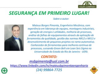 Sobre o autor:
Mateus Borges Pimenta, Engenheiro Mecânico, com
experiência em liderança de equipes, montagens industriais,
geração de energia e utilidades, melhoria de processos,
análise de falhas de equipamentos através da aplicação de
ferramentas da qualidade, gestão das normas NR12 e NR13 e
desenvolvimento de pequenos projetos no ramo automotivo.
Conhecedor de ferramentas para melhoria contínua de
processos, cursando Green Belt em Lean Seis Sigma na
Universidade do Estado do Rio de Janeiro - UERJ.
SEGURANÇA EM PRIMEIRO LUGAR!
CONTATO:
msbpimenta@uol.com.br
https://www.linkedin.com/in/mateusbpimentaengenharia
(24) 99864-7725
 