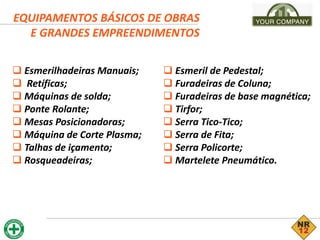 EQUIPAMENTOS BÁSICOS DE OBRAS
E GRANDES EMPREENDIMENTOS
 Esmerilhadeiras Manuais;
 Retíficas;
 Máquinas de solda;
 Ponte Rolante;
 Mesas Posicionadoras;
 Máquina de Corte Plasma;
 Talhas de içamento;
 Rosqueadeiras;
 Esmeril de Pedestal;
 Furadeiras de Coluna;
 Furadeiras de base magnética;
 Tirfor;
 Serra Tico-Tico;
 Serra de Fita;
 Serra Policorte;
 Martelete Pneumático.
 