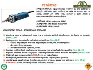 RETÍFICAS
FUNÇÃO BÁSICA : equipamentos rotativos de alta potência e
rotação utilizados para retificar, ou seja, de tornar reto ou
exato, dispor em linha reta, corrigir e polir peças e
componentes cilíndricos ou planos.
POTÊNCIA USUAL: acima de 500W
ROTAÇÃO USUAL: 10000-30000RPM
FABRICANTE USUAL: Bosch
ORIENTAÇÕES GERAIS – SEGURANÇA E OPERAÇÃO
 Atente-se para a voltagem de rede e se a máquina está desligada antes de liga-la na tomada;
(item 12.14)
 Equipamentos de proteção individual obrigatórios: (item 12.4)
 Óculos de proteção, mascara de proteção contra pó e protetor facial;
 Avental e luvas de raspa;
 Protetor auricular, capacete, botas.
 Realizar verificação de equipamento de acordo com uma check list específica; (item 12.110)
 Reparos, limpeza, ajuste e inspeções só serão permitidos com a máquina desligada; (item 12.113)
 Materiais que contém amianto NÃO devem ser trabalhados;
 Proteger as ferramentas abrasivas contra golpes, trepidações e gordura;
 Atentar para a projeção de fagulhas, se possível proteger a área com anteparo; (item 12.48)
 É PROIBIDO uso de adornos (colares, pulseiras, brincos).
 
