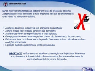 Nunca improvise ferramentas para trabalhar em vasos de pressão ou caldeiras.
A organização do local de trabalho é muito importante para que as ferramentas sejam encontradas de
forma rápida no momento do trabalho.
 As chaves devem ser compatíveis com o tamanho dos parafusos;
 A chave inglesa não é indicada para esse tipo de trabalho;
 As alavancas devem ser específicas para a carga aplicada;
 Os equipamentos devem estar sempre bem presos, não demonstrando risco de queda;
 Os instrumentos e controles de vasos de pressão devem ser mantidos calibrados e em boas
condições operacionais;
 É proibido martelar equipamentos e linhas pressurizadas.
IMPORTANTE: verificar sempre o estado de conservação e de limpeza das ferramentas
e equipamentos. A área de trabalho deve estar varrida, limpa ordenada e isenta de
combustível durante toda jornada de trabalho.
 
