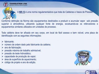 A NR-13 é uma norma regulamentadora que trata de Caldeiras e Vasos de Pressão.
Conforme definição da Norma são equipamentos destinados a produzir e acumular vapor sob pressão
superior à atmosférica, utilizando qualquer fonte de energia, excetuando-se os refervedores e
equipamentos similares utilizados em unidades de processo.
Toda caldeira deve ter afixada em seu corpo, em local de fácil acesso e bem visível, uma placa de
identificação com as seguintes informações:
 fabricante;
 número de ordem dado pelo fabricante da caldeira;
 ano de fabricação;
 pressão máxima de trabalho admissível;
 pressão de teste hidrostático;
 capacidade de produção de vapor;
 área de superfície de aquecimento;
 código de projeto e ano de edição.
 