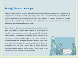 Manejo Manual de Cargas
10
Podemos mencionar que os conceitos relacionados às técnicas de manuseio, levantamento e carregamento de
cargas sofreram mudanças importantes, durante os últimos tempos, principalmente depois da introdução dos
modelos biomecânicos, que demonstraram não haver muita vantagem na chamada técnica correta contra a
técnica errada. É importante que todo treinamento relacionado a esse item, considere os novos conceitos
ergonômicos relacionadas ao manuseio de cargas.
O uso da força mecânica para substituir o trabalho pesado ajuda a reduzir
estes riscos, além de contribuir para aumentar as oportunidades de
trabalho entre as pessoas com menos força muscular. Não é uma boa
ideia submeter o trabalhador a um trabalho pesado, tais serviços são
monótonos e cansativos, porém, algumas vezes são inevitáveis. Ao
levantar cargas pesadas, devem ser utilizadas as pernas e não as costas
como apoio e sustentação do movimento. Os ombros devem ser
posicionados para trás, com a coluna ereta e joelhos flexionados.
Mantenha a carga o mais perto possível do peito e aí endureça as pernas
para levantar a carga, mantendo as suas costas retas.
 