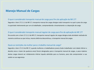 Manejo Manual de Cargas
12
O que é considerado transporte manual de carga para fins de aplicação da NR 17?
Segundo o item 17.2.1.1 da NR 17, transporte manual de cargas designa todo transporte no qual o peso da carga
é suportado inteiramente por um só trabalhador, compreendendo o levantamento e a deposição da carga.
O que é considerado transporte manual regular de carga para fins de aplicação da NR 17?
De acordo com o item 17.2.1.2 da NR 17, transporte manual regular de cargas designa toda atividade realizada de
maneira contínua ou que inclua, mesmo deforma descontínua, o transporte manual de cargas.
Quais as restrições da mulher para o trabalho manual de carga?
Segundo o item 17.2.5 da NR 17, quando mulheres e trabalhadores jovens (todo trabalhador com idade inferior a
dezoito anos e maior de quatorze anos) forem designados para o transporte manual de cargas, o peso máximo
destas cargas deverá ser nitidamente inferior àquele admitido para os homens, para não comprometer a sua
saúde ou sua segurança.
 