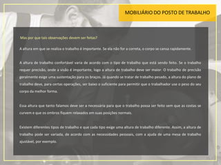 MOBILIÁRIO DO POSTO DE TRABALHO
Mas por que tais observações devem ser feitas?
A altura em que se realiza o trabalho é importante. Se ela não for a correta, o corpo se cansa rapidamente.
A altura de trabalho confortável varia de acordo com o tipo de trabalho que está sendo feito. Se o trabalho
requer precisão, onde a visão é importante, logo a altura de trabalho deve ser maior. O trabalho de precisão
geralmente exige uma sustentação para os braços. Já quando se tratar de trabalho pesado, a altura do plano de
trabalho deve, para certas operações, ser baixo o suficiente para permitir que o trabalhador use o peso do seu
corpo da melhor forma.
Essa altura que tanto falamos deve ser a necessária para que o trabalho possa ser feito sem que as costas se
curvem e que os ombros fiquem relaxados em suas posições normais.
Existem diferentes tipos de trabalho e que cada tipo exige uma altura de trabalho diferente. Assim, a altura de
trabalho pode ser variada, de acordo com as necessidades pessoais, com a ajuda de uma mesa de trabalho
ajustável, por exemplo.
15
 