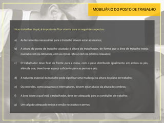 MOBILIÁRIO DO POSTO DE TRABALHO
Já ao trabalhar de pé, é importante ficar atento para os seguintes aspectos:
a) As ferramentas necessárias para o trabalho devem estar ao alcance;
b) A altura do posto de trabalho ajustada à altura do trabalhador, de forma que a área de trabalho esteja
nivelada com os cotovelos, com as costas retas e com os ombros relaxados;
c) O trabalhador deve ficar de frente para a mesa, com o peso distribuído igualmente em ambos os pés,
além de que, deve haver espaço suficiente para as pernas e pés;
d) A natureza especial do trabalho pode significar uma mudança na altura do plano de trabalho;
e) Os controles, como alavancas e interruptores, devem estar abaixo da altura dos ombros;
f) A área sobre a qual está o trabalhador, deve ser adequada para as condições de trabalho;
g) Um calçado adequado reduz a tensão nas costas e pernas.
17
 