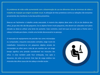 Os problemas de visão estão aumentando com a disseminação do uso de diferentes telas de terminais de vídeo e
trabalho de inspeção que exigem acuidade visual. A utilização de telas protetoras contra as radiações não ionizantes
provenientes dos monitores é uma boa prática preventiva.
Deve-se ver facilmente o trabalho sendo executado. A maioria dos objetos deve estar a 50 cm de distância dos
olhos, já que eles não são tão pequenos. Se os objetos forem muito pequenos, eles devem ser colocados num plano
elevado ou deve-se utilizar uma lente de aumento. Caso contrário, você terá que se curvar para a frente com a
cabeça inclinada para baixo, criando uma tensão desnecessária no pescoço.
O manuseio de equipamento de precisão tais como microscópio
ou computador, enquanto executados sentados, exige muito do
trabalhador. Concentrar-se em pequenos objetos através do
microscópio ou olhar para a tela de um monitor por um longo
tempo significa uma pressão considerável nos músculos dos
olhos. A vista também pode ficar embaçada, mas após o
descanso, ela volta ao normal. Este tipo de carga estática nos
músculos dos olhos causa dor de cabeça e tensão ocular.
19
 