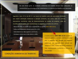 CONDIÇÕES AMBIENTAIS DE TRABALHO
De uma forma geral, as condições ambientais de trabalho devem estar adequadas às
características psicofisiológicas dos trabalhadores e à natureza do trabalho a ser executado.
Segundo o item 17.5.2 da NR 17, nos locais de trabalho onde são executadas atividades
que exijam solicitação intelectual e atenção constante, tais como: salas de controle,
laboratórios, escritórios, salas de desenvolvimento ou análise de projetos, salão de
reuniões, dentre outros, são recomendadas as seguintes condições de conforto:
- Níveis de ruído de acordo com o estabelecido na norma ABNT NBR 10152;
- Índice de temperatura efetiva entre 20 e 23ºC;·
- Velocidade do ar não-superior a 0,75 m/s;
- Umidade relativa ao ar não-inferior a 40% .
A norma técnica ABNT NBR 10.152 propõe os
20
níveis de conforto e os níveis máximos de ruído
para o trabalho, em situação de empenho
intelectual. Um exemplo bem comum em
relação ao ruído, é evitar escritórios próximos a
ruas movimentadas e próximos a oficinas de
manutenção.
 