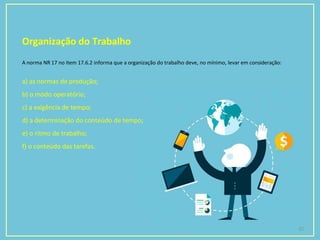 Organização do Trabalho
22
A norma NR 17 no item 17.6.2 informa que a organização do trabalho deve, no mínimo, levar em consideração:
a) as normas de produção;
b) o modo operatório;
c) a exigência de tempo;
d) a determinação do conteúdo de tempo;
e) o ritmo de trabalho;
f) o conteúdo das tarefas.
 