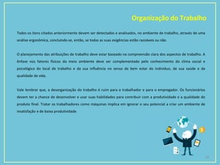Organização do Trabalho
23
Todos os itens citados anteriormente devem ser detectados e analisados, no ambiente de trabalho, através de uma
análise ergonômica, concluindo-se, então, se todas as suas exigências estão razoáveis ou não.
O planejamento das atribuições de trabalho deve estar baseado na compreensão clara dos aspectos de trabalho. A
ênfase nos fatores físicos do meio ambiente deve ser complementado pelo conhecimento do clima social e
psicológico do local de trabalho e da sua influência no senso de bem estar do indivíduo, de sua saúde e da
qualidade de vida.
Vale lembrar que, a desorganização do trabalho é ruim para o trabalhador e para o empregador. Os funcionários
devem ter a chance de desenvolver e usar suas habilidades para contribuir com a produtividade e a qualidade do
produto final. Tratar os trabalhadores como máquinas implica em ignorar o seu potencial a criar um ambiente de
insatisfação e de baixa produtividade.
 