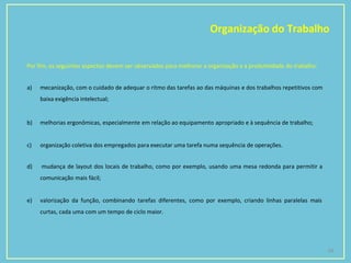 Organização do Trabalho
24
Por fim, os seguintes aspectos devem ser observados para melhorar a organização e a produtividade do trabalho:
a) mecanização, com o cuidado de adequar o ritmo das tarefas ao das máquinas e dos trabalhos repetitivos com
baixa exigência intelectual;
b) melhorias ergonômicas, especialmente em relação ao equipamento apropriado e à sequência de trabalho;
c) organização coletiva dos empregados para executar uma tarefa numa sequência de operações.
d) mudança de layout dos locais de trabalho, como por exemplo, usando uma mesa redonda para permitir a
comunicação mais fácil;
e) valorização da função, combinando tarefas diferentes, como por exemplo, criando linhas paralelas mais
curtas, cada uma com um tempo de ciclo maior.
 