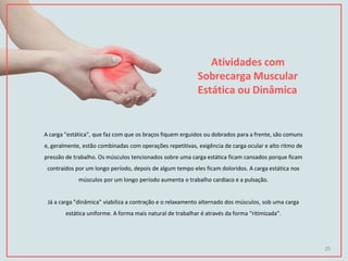 Atividades com
Sobrecarga Muscular
Estática ou Dinâmica
A carga "estática", que faz com que os braços fiquem erguidos ou dobrados para a frente, são comuns
e, geralmente, estão combinadas com operações repetitivas, exigência de carga ocular e alto ritmo de
pressão de trabalho. Os músculos tencionados sobre uma carga estática ficam cansados porque ficam
contraídos por um longo período, depois de algum tempo eles ficam doloridos. A carga estática nos
músculos por um longo período aumenta o trabalho cardíaco e a pulsação.
Já a carga "dinâmica" viabiliza a contração e o relaxamento alternado dos músculos, sob uma carga
estática uniforme. A forma mais natural de trabalhar é através da forma “ritimizada”.
25
 