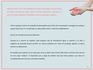Segundo o item 17.6.3, nas atividades que exijam sobrecarga muscular estática
ou dinâmica do pescoço, ombros, dorso e membros superiores e inferiores, e a
partir da análise ergonômica do trabalho, deve ser observado o seguinte:
- Todo e qualquer sistema de avaliação de desempenho para efeito de remuneração e vantagens de qualquer
espécie deve levar em consideração as repercussões sobre a saúde dos trabalhadores;
- Devem ser incluídas pausas para descanso;
- Quando há o retorno ao trabalho, após qualquer tipo de afastamento igual ou superior a 15 dias, a
exigência de produção deverá permitir um retorno gradativo aos níveis de produção vigentes na época
anterior ao afastamento.
- As posições que implicam ter as mãos para cima ou dobrar para frente estão entre as formas mais comuns
de criar carga "estática". É importante que a carga de trabalho não seja muito pesada a que deva ser
concedido descanso durante a jornada de trabalho.
26
 
