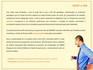 DORT e LER
¹ Anamnese é uma entrevista realizada pelo profissional de saúde ao seu doente
² Tenossinovit é inflamação da bolsa sinuvial que contorna o tendão
28
Com todas essas limitações, o que se pode dizer é que a LER são patologias, manifestações ou síndromes
patológicas que se instala de forma vagarosa em determinadas partes do corpo, em consequência do trabalho,
realizado de forma inadequada. Assim, o nexo é parte inseparável do diagnóstico que se fundamenta numa boa
anamnese¹ ocupacional e em relatórios profissionais que conhecem a situação de trabalho, permitindo a
correlação do quadro clínico com a atividade ocupacional efetivamente desempenhada pelo trabalhador.
O reconhecimento da LER como doença ocupacional, data de 06/08/87, quando o Ministério da Previdência Social
reconheceu, através da Portaria 4.062, a tenossinovite² como doença do trabalho.
Para a caracterização de um quadro clínico como LER é necessário definir o nexo
através da anamnese ocupacional, como dissemos, além de exame clínico, relatórios
do médico responsável pela assistência ao paciente, do coordenador do PCMSO
(Programa de Controle Médico de Saúde Ocupacional) e, eventualmente visita ao
local de trabalho.
 