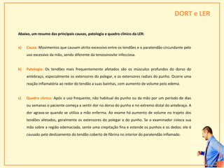 DORT e LER
Abaixo, um resumo das principais causas, patologia e quadro clínico da LER:
a) Causa: Movimentos que causam atrito excessivo entre os tendões e o paratendão circundante pelo
uso excessivo da mão, sendo diferente da tenossinovite infecciosa.
b) Patologia: Os tendões mais frequentemente afetados são os músculos profundos do dorso do
antebraço, especialmente os extensores do polegar, e os extensores radiais do punho. Ocorre uma
reação inflamatória ao redor do tendão a suas bainhas, com aumento de volume pelo edema.
c) Quadro clínico: Após o uso frequente, não habitual do punho ou da mão por um período de dias
ou semanas o paciente começa a sentir dor no dorso do punho e no extremo distal do antebraço. A
dor agrava-se quando se utiliza a mão enferma. Ao exame há aumento de volume no trajeto dos
tendões afetados, geralmente os extensores do polegar e do punho. Se o examinador coloca sua
mão sobre a região edemaciada, sente uma crepitação fina e estende os punhos e os dedos: ele é
causado pelo deslizamento do tendão coberto de fibrina no interior do paratendão inflamado.
29
 