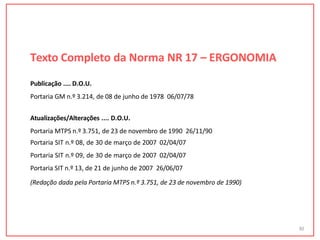Texto Completo da Norma NR 17 – ERGONOMIA
30
Publicação .... D.O.U.
Portaria GM n.º 3.214, de 08 de junho de 1978 06/07/78
Atualizações/Alterações .... D.O.U.
Portaria MTPS n.º 3.751, de 23 de novembro de 1990 26/11/90
Portaria SIT n.º 08, de 30 de março de 2007 02/04/07
Portaria SIT n.º 09, de 30 de março de 2007 02/04/07
Portaria SIT n.º 13, de 21 de junho de 2007 26/06/07
(Redação dada pela Portaria MTPS n.º 3.751, de 23 de novembro de 1990)
 