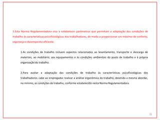 1.Esta Norma Regulamentadora visa a estabelecer parâmetros que permitam a adaptação das condições de
trabalho às características psicofisiológicas dos trabalhadores, de modo a proporcionar um máximo de conforto,
segurança e desempenho eficiente.
1.As condições de trabalho incluem aspectos relacionados ao levantamento, transporte e descarga de
materiais, ao mobiliário, aos equipamentos e às condições ambientais do posto de trabalho e à própria
organização do trabalho.
2.Para avaliar a adaptação das condições de trabalho às características psicofisiológicas dos
trabalhadores, cabe ao empregador realizar a análise ergonômica do trabalho, devendo a mesma abordar,
no mínimo, as condições de trabalho, conforme estabelecido nesta Norma Regulamentadora.
31
 