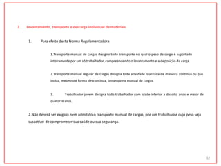 2. Levantamento, transporte e descarga individual de materiais.
1. Para efeito desta Norma Regulamentadora:
1.Transporte manual de cargas designa todo transporte no qual o peso da carga é suportado
inteiramente por um só trabalhador, compreendendo o levantamento e a deposição da carga.
2.Transporte manual regular de cargas designa toda atividade realizada de maneira contínua ou que
inclua, mesmo de forma descontínua, o transporte manual de cargas.
3. Trabalhador jovem designa todo trabalhador com idade inferior a dezoito anos e maior de
quatorze anos.
2.Não deverá ser exigido nem admitido o transporte manual de cargas, por um trabalhador cujo peso seja
suscetível de comprometer sua saúde ou sua segurança.
32
 