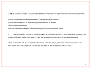 17.3.3. Os assentos utilizados nos postos de trabalho devem atender aos seguintes requisitos mínimos de conforto:
a) altura ajustável à estatura do trabalhador e à natureza da função exercida;
b) características de pouca ou nenhuma conformação na base do assento;
c) borda frontal arredondada;
d) encosto com forma levemente adaptada ao corpo para proteção da região lombar.
4. Para as atividades em que os trabalhos devam ser realizados sentados, a partir da análise ergonômica do
trabalho, poderá ser exigido suporte para os pés, que se adapte ao comprimento da perna do trabalhador.
5.Para as atividades em que os trabalhos devam ser realizados de pé, devem ser colocados assentos para
descanso em locais em que possam ser utilizados por todos os trabalhadores durante as pausas.
35
 