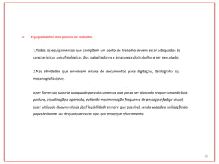 4. Equipamentos dos postos de trabalho.
1.Todos os equipamentos que compõem um posto de trabalho devem estar adequados às
características psicofisiológicas dos trabalhadores e à natureza do trabalho a ser executado.
2.Nas atividades que envolvam leitura de documentos para digitação, datilografia ou
mecanografia deve:
a)ser fornecido suporte adequado para documentos que possa ser ajustado proporcionando boa
postura, visualização e operação, evitando movimentação frequente do pescoço e fadiga visual;
b)ser utilizado documento de fácil legibilidade sempre que possível, sendo vedada a utilização do
papel brilhante, ou de qualquer outro tipo que provoque ofuscamento.
36
 