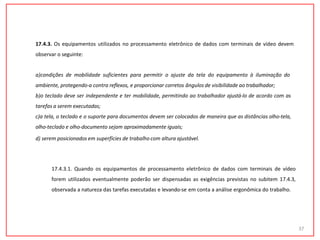17.4.3. Os equipamentos utilizados no processamento eletrônico de dados com terminais de vídeo devem
observar o seguinte:
a)condições de mobilidade suficientes para permitir o ajuste da tela do equipamento à iluminação do
ambiente, protegendo-a contra reflexos, e proporcionar corretos ângulos de visibilidade ao trabalhador;
b)o teclado deve ser independente e ter mobilidade, permitindo ao trabalhador ajustá-lo de acordo com as
tarefas a serem executadas;
c)a tela, o teclado e o suporte para documentos devem ser colocados de maneira que as distâncias olho-tela,
olho-teclado e olho-documento sejam aproximadamente iguais;
d) serem posicionados em superfícies de trabalho com altura ajustável.
37
17.4.3.1. Quando os equipamentos de processamento eletrônico de dados com terminais de vídeo
forem utilizados eventualmente poderão ser dispensadas as exigências previstas no subitem 17.4.3,
observada a natureza das tarefas executadas e levando-se em conta a análise ergonômica do trabalho.
 