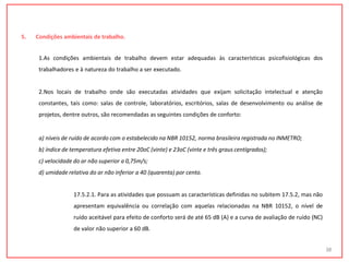 5. Condições ambientais de trabalho.
1.As condições ambientais de trabalho devem estar adequadas às características psicofisiológicas dos
trabalhadores e à natureza do trabalho a ser executado.
2.Nos locais de trabalho onde são executadas atividades que exijam solicitação intelectual e atenção
constantes, tais como: salas de controle, laboratórios, escritórios, salas de desenvolvimento ou análise de
projetos, dentre outros, são recomendadas as seguintes condições de conforto:
a) níveis de ruído de acordo com o estabelecido na NBR 10152, norma brasileira registrada no INMETRO;
b) índice de temperatura efetiva entre 20oC (vinte) e 23oC (vinte e três graus centígrados);
c) velocidade do ar não superior a 0,75m/s;
d) umidade relativa do ar não inferior a 40 (quarenta) por cento.
17.5.2.1. Para as atividades que possuam as características definidas no subitem 17.5.2, mas não
apresentam equivalência ou correlação com aquelas relacionadas na NBR 10152, o nível de
ruído aceitável para efeito de conforto será de até 65 dB (A) e a curva de avaliação de ruído (NC)
de valor não superior a 60 dB.
38
 