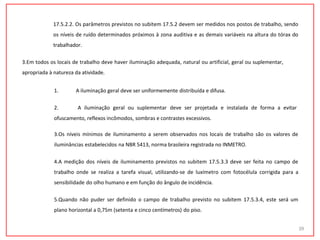 17.5.2.2. Os parâmetros previstos no subitem 17.5.2 devem ser medidos nos postos de trabalho, sendo
os níveis de ruído determinados próximos à zona auditiva e as demais variáveis na altura do tórax do
trabalhador.
3.Em todos os locais de trabalho deve haver iluminação adequada, natural ou artificial, geral ou suplementar,
apropriada à natureza da atividade.
1. A iluminação geral deve ser uniformemente distribuída e difusa.
2. A iluminação geral ou suplementar deve ser projetada e instalada de forma a evitar
ofuscamento, reflexos incômodos, sombras e contrastes excessivos.
3.Os níveis mínimos de iluminamento a serem observados nos locais de trabalho são os valores de
iluminâncias estabelecidos na NBR 5413, norma brasileira registrada no INMETRO.
4.A medição dos níveis de iluminamento previstos no subitem 17.5.3.3 deve ser feita no campo de
trabalho onde se realiza a tarefa visual, utilizando-se de luxímetro com fotocélula corrigida para a
sensibilidade do olho humano e em função do ângulo de incidência.
5.Quando não puder ser definido o campo de trabalho previsto no subitem 17.5.3.4, este será um
plano horizontal a 0,75m (setenta e cinco centímetros) do piso.
39
 