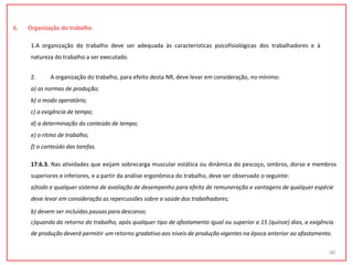 6. Organização do trabalho.
1.A organização do trabalho deve ser adequada às características psicofisiológicas dos trabalhadores e à
natureza do trabalho a ser executado.
2. A organização do trabalho, para efeito desta NR, deve levar em consideração, no mínimo:
a) as normas de produção;
b) o modo operatório;
c) a exigência de tempo;
d) a determinação do conteúdo de tempo;
e) o ritmo de trabalho;
f) o conteúdo das tarefas.
17.6.3. Nas atividades que exijam sobrecarga muscular estática ou dinâmica do pescoço, ombros, dorso e membros
superiores e inferiores, e a partir da análise ergonômica do trabalho, deve ser observado o seguinte:
a)todo e qualquer sistema de avaliação de desempenho para efeito de remuneração e vantagens de qualquer espécie
deve levar em consideração as repercussões sobre a saúde dos trabalhadores;
b) devem ser incluídas pausas para descanso;
c)quando do retorno do trabalho, após qualquer tipo de afastamento igual ou superior a 15 (quinze) dias, a exigência
de produção deverá permitir um retorno gradativo aos níveis de produção vigentes na época anterior ao afastamento.
40
 