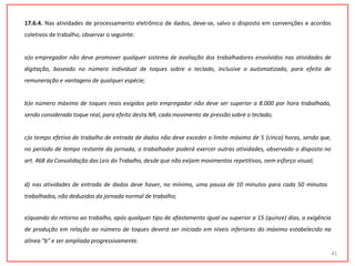 17.6.4. Nas atividades de processamento eletrônico de dados, deve-se, salvo o disposto em convenções e acordos
coletivos de trabalho, observar o seguinte:
a)o empregador não deve promover qualquer sistema de avaliação dos trabalhadores envolvidos nas atividades de
digitação, baseado no número individual de toques sobre o teclado, inclusive o automatizado, para efeito de
remuneração e vantagens de qualquer espécie;
b)o número máximo de toques reais exigidos pelo empregador não deve ser superior a 8.000 por hora trabalhada,
sendo considerado toque real, para efeito desta NR, cada movimento de pressão sobre o teclado;
c)o tempo efetivo de trabalho de entrada de dados não deve exceder o limite máximo de 5 (cinco) horas, sendo que,
no período de tempo restante da jornada, o trabalhador poderá exercer outras atividades, observado o disposto no
art. 468 da Consolidação das Leis do Trabalho, desde que não exijam movimentos repetitivos, nem esforço visual;
d) nas atividades de entrada de dados deve haver, no mínimo, uma pausa de 10 minutos para cada 50 minutos
trabalhados, não deduzidos da jornada normal de trabalho;
e)quando do retorno ao trabalho, após qualquer tipo de afastamento igual ou superior a 15 (quinze) dias, a exigência
de produção em relação ao número de toques deverá ser iniciado em níveis inferiores do máximo estabelecido na
alínea "b" e ser ampliada progressivamente.
41
 