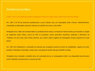 Existência Jurídica
6
A NR 17 tem a sua existência jurídica assegurada através do artigos 198 a 199 da CLT, transcrito abaixo:
Art. 198. É de 60 kg (sessenta quilogramas) o peso máximo que um empregado pode remover individualmente,
ressalvadas as disposições especiais relativas ao trabalho do menor e da mulher.
Parágrafo único. Não está compreendida na proibição deste artigo a remoção de material feita por impulsão ou tração
de vagonetes sobre trilhos, carros de mão ou quaisquer outros aparelhos mecânicos, podendo o Ministério do
Trabalho, em tais casos, fixar limites diversos, que evitem sejam exigidos do empregado serviços superiores às suas
forças.
Art. 199. Será obrigatória a colocação de assentos que assegurem postura correta ao trabalhador, capazes de evitar
posições incômodas ou forçadas, sempre que a execução da tarefa exija que trabalhe sentado.
Parágrafo único. Quando o trabalho deva ser executado de pé, os empregados terão à sua disposição assentos para
serem utilizados nas pausas que o serviço permitir.
 