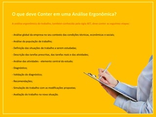 O que deve Conter em uma Análise Ergonômica?
9
A análise ergonômica do trabalho, também conhecida pela sigla AET, deve conter as seguintes etapas:
- Análise global da empresa no seu contexto das condições técnicas, econômicas e sociais;
- Análise da população de trabalho;
- Definição das situações de trabalho a serem estudadas;
- Descrição das tarefas prescritas, das tarefas reais e das atividades;
- Análise das atividades - elemento central do estudo;
- Diagnóstico;
- Validação do diagnóstico;
- Recomendações;
- Simulação do trabalho com as modificações propostas;
- Avaliação do trabalho na nova situação.
 