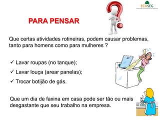 Que certas atividades rotineiras, podem causar problemas,
tanto para homens como para mulheres ?
 Lavar roupas (no tanque);
 Lavar louça (arear panelas);
 Trocar botijão de gás.
Que um dia de faxina em casa pode ser tão ou mais
desgastante que seu trabalho na empresa.
PARA PENSAR
10
 