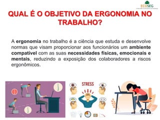 QUAL É O OBJETIVO DA ERGONOMIA NO
TRABALHO?
11
A ergonomia no trabalho é a ciência que estuda e desenvolve
normas que visam proporcionar aos funcionários um ambiente
compatível com as suas necessidades físicas, emocionais e
mentais, reduzindo a exposição dos colaboradores a riscos
ergonômicos.
 