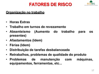 Organização no trabalho
• Horas Extras
• Trabalho em turnos de revezamento
• Absenteísmo (Aumento do trabalho para os
presentes)
• Afastamentos (Idem)
• Férias (Idem)
• Distribuição de tarefas desbalanceada
• Retrabalhos, problemas de qualidade do produto
• Problemas de manutenção com máquinas,
equipamentos, ferramentas, etc...
FATORES DE RISCO
17
 