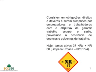 NORMAS
REGULAMENTADORAS
2
Consistem em obrigações, direitos
e deveres a serem cumpridos por
empregadores e trabalhadores
com o objetivo de garantir
trabalho seguro e sadio,
prevenindo a ocorrência de
doenças e acidentes de trabalho.
Hoje, temos ativas 37 NRs + NR
38 (Limpeza Urbana – 02/01/24).
 