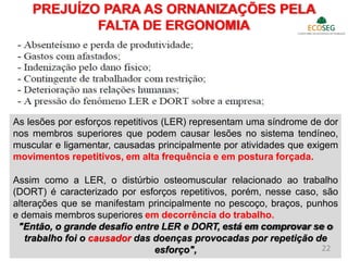 PREJUÍZO PARA AS ORNANIZAÇÕES PELA
FALTA DE ERGONOMIA
As lesões por esforços repetitivos (LER) representam uma síndrome de dor
nos membros superiores que podem causar lesões no sistema tendíneo,
muscular e ligamentar, causadas principalmente por atividades que exigem
movimentos repetitivos, em alta frequência e em postura forçada.
Assim como a LER, o distúrbio osteomuscular relacionado ao trabalho
(DORT) é caracterizado por esforços repetitivos, porém, nesse caso, são
alterações que se manifestam principalmente no pescoço, braços, punhos
e demais membros superiores em decorrência do trabalho.
"Então, o grande desafio entre LER e DORT, está em comprovar se o
trabalho foi o causador das doenças provocadas por repetição de
esforço", 22
 
